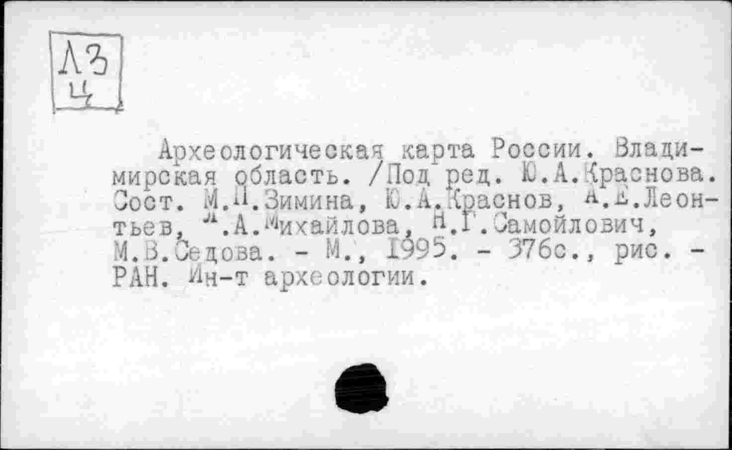 ﻿лъ JU
Археологическая карта России. Владимирская область. /Под'ред. Ю.А.Краснова. Зост. М.И.Зимина, К.А.Краснов, Л.д.Леонтьев, л.А.Михайлова, Н,Г,Замойлович, М.В.Зедова. - М., 1^95. - 376с., рис. -РАН. Ин-т археологии.